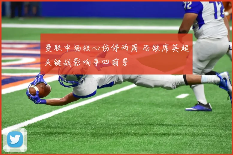 曼联中场核心伤停两周 恐缺席英超关键战影响争四前景