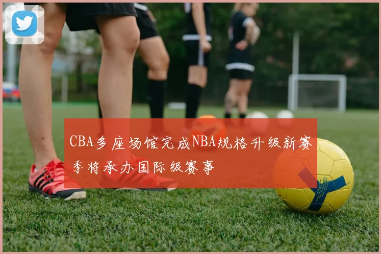 CBA多座场馆完成NBA规格升级新赛季将承办国际级赛事