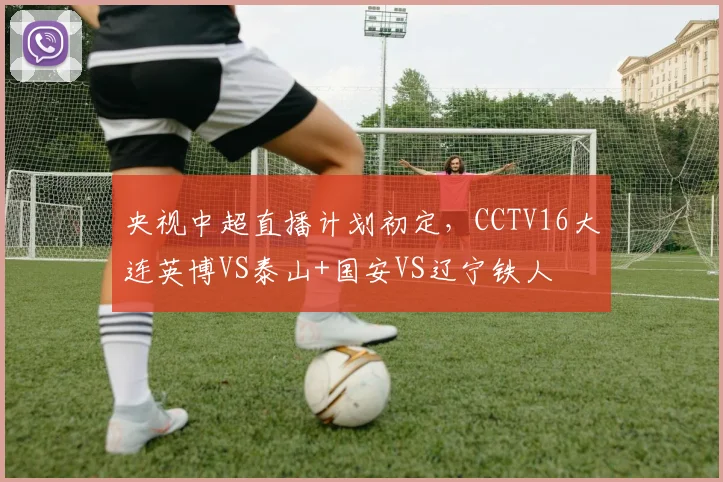 央视中超直播计划初定,CCTV16大连英博VS泰山+国安VS辽宁铁人
