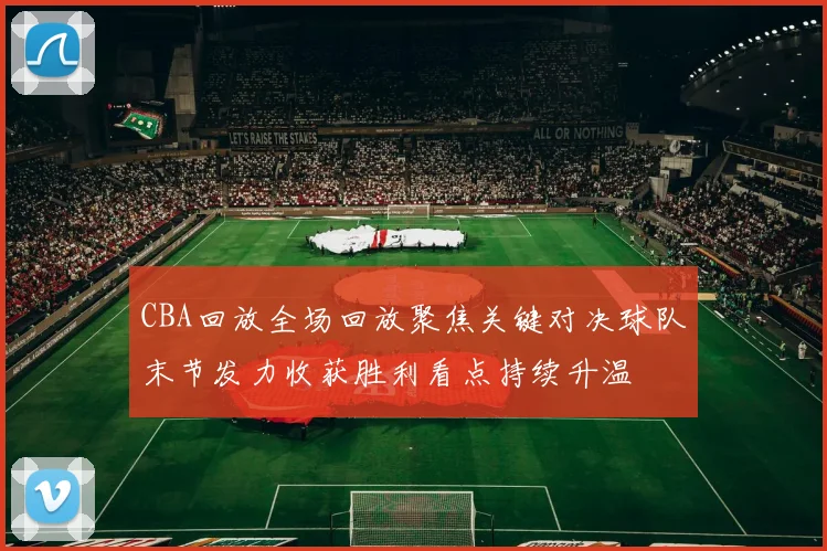 CBA回放全场回放聚焦关键对决球队末节发力收获胜利看点持续升温