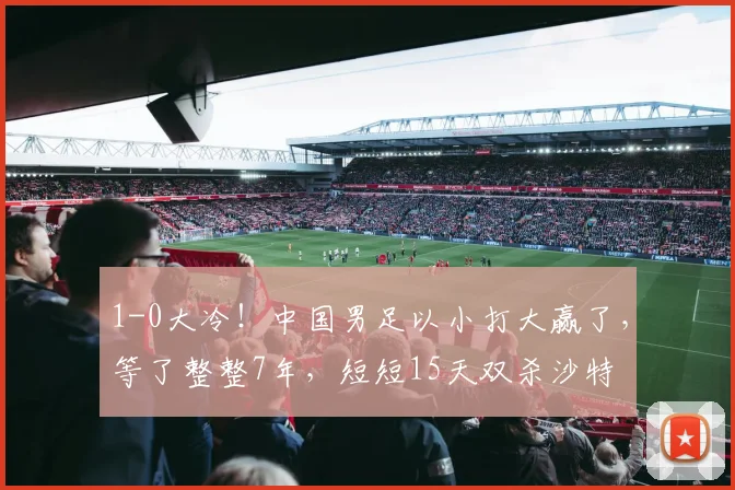 1-0大冷！中国男足以小打大赢了，等了整整7年，短短15天双杀沙特