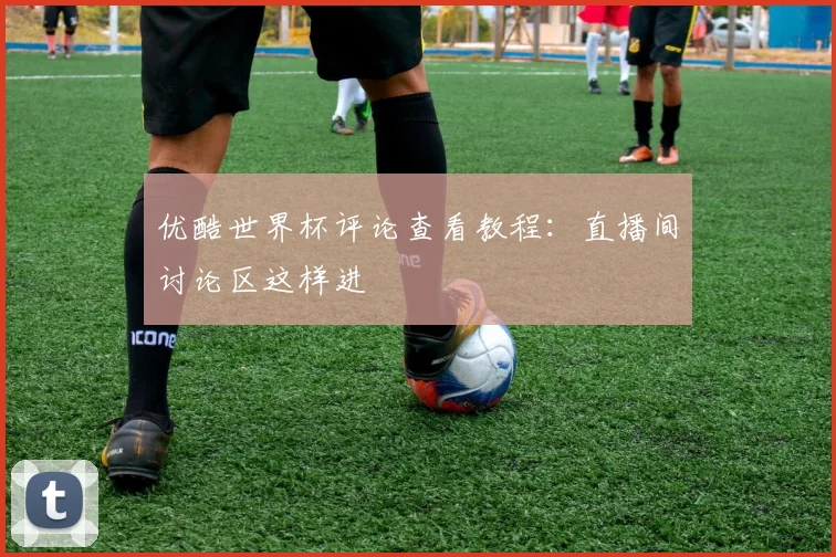 优酷世界杯评论查看教程:直播间讨论区这样进