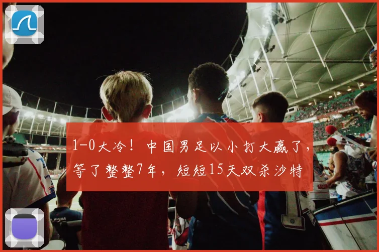1-0大冷!中国男足以小打大赢了,等了整整7年,短短15天双杀沙特