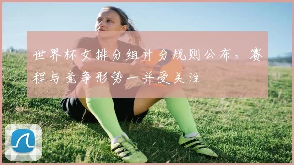 世界杯女排分组计分规则公布,赛程与竞争形势一并受关注