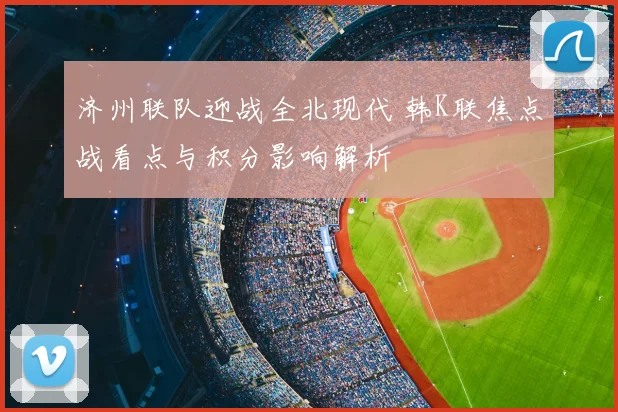 济州联队迎战全北现代 韩K联焦点战看点与积分影响解析