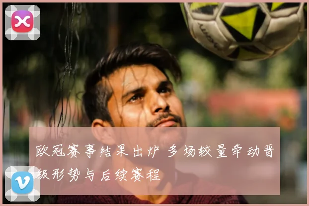欧冠赛事结果出炉 多场较量牵动晋级形势与后续赛程
