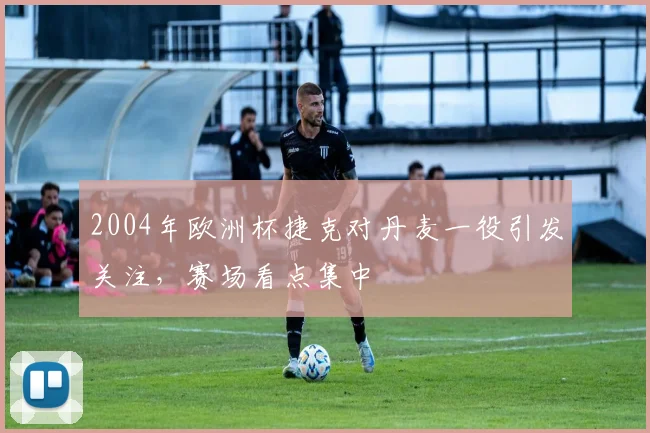 2004年欧洲杯捷克对丹麦一役引发关注，赛场看点集中