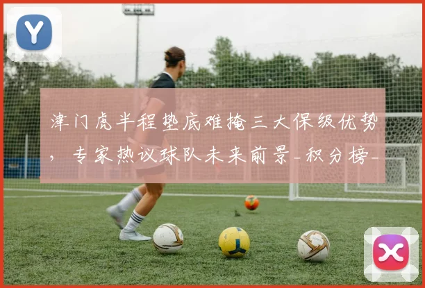 津门虎半程垫底难掩三大保级优势,专家热议球队未来前景_积分榜_防守_天津