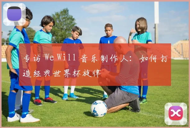 专访 We Will 音乐制作人：如何打造经典世界杯旋律
