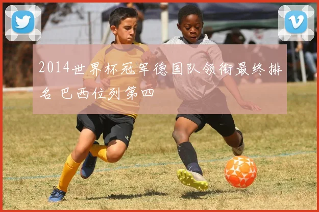 2014世界杯冠军德国队领衔最终排名 巴西位列第四