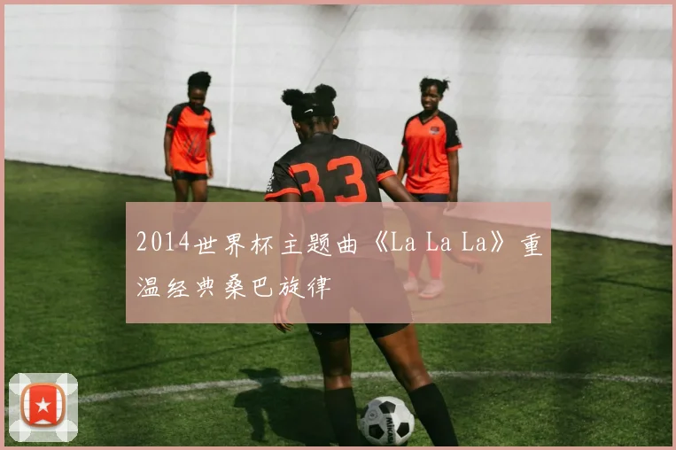 2014世界杯主题曲《La La La》重温经典桑巴旋律