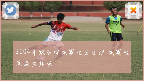 2004年欧洲杯决赛比分出炉 决赛结果成为焦点