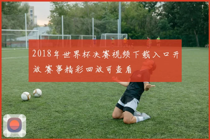 2018年世界杯决赛视频下载入口开放 赛事精彩回放可查看