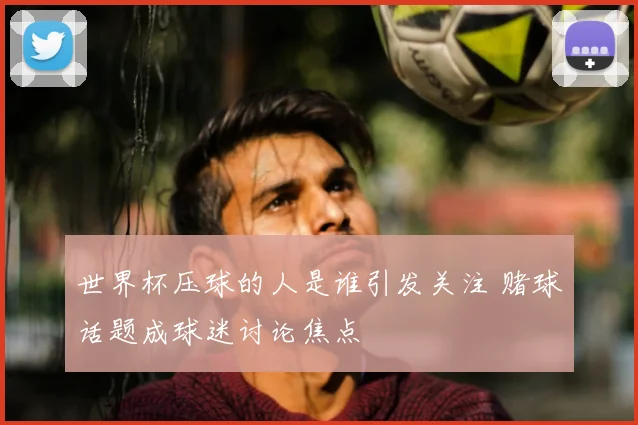 世界杯压球的人是谁引发关注 赌球话题成球迷讨论焦点