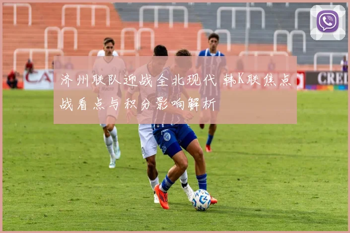 济州联队迎战全北现代 韩K联焦点战看点与积分影响解析