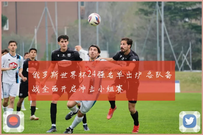 俄罗斯世界杯24强名单出炉 各队备战全面开启冲击小组赛
