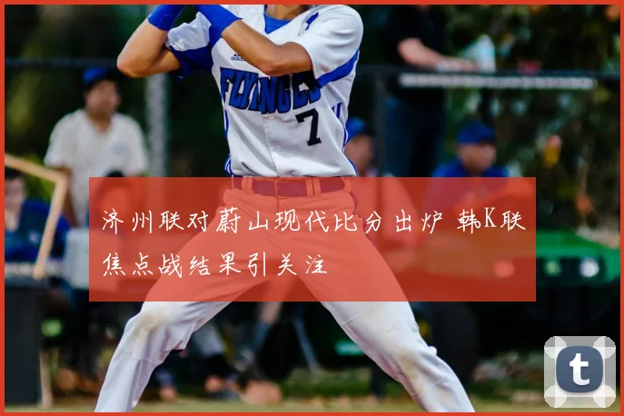 济州联对蔚山现代比分出炉 韩K联焦点战结果引关注