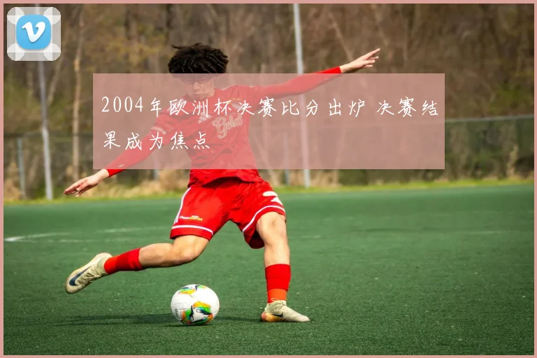 2004年欧洲杯决赛比分出炉 决赛结果成为焦点