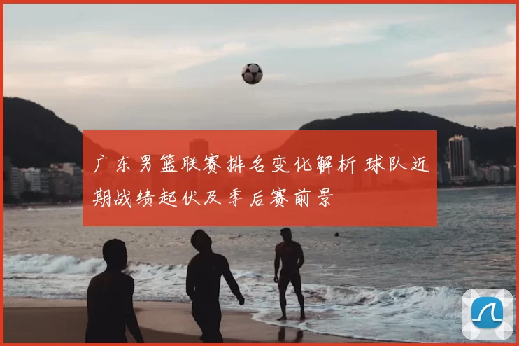 广东男篮联赛排名变化解析 球队近期战绩起伏及季后赛前景