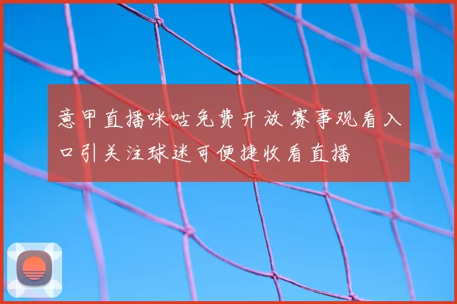 意甲直播咪咕免费开放 赛事观看入口引关注球迷可便捷收看直播