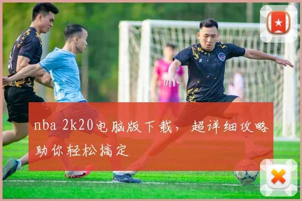 nba 2k20电脑版下载，超详细攻略助你轻松搞定