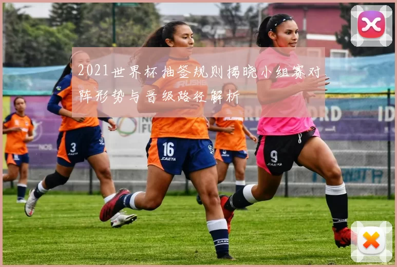 2021世界杯抽签规则揭晓小组赛对阵形势与晋级路径解析