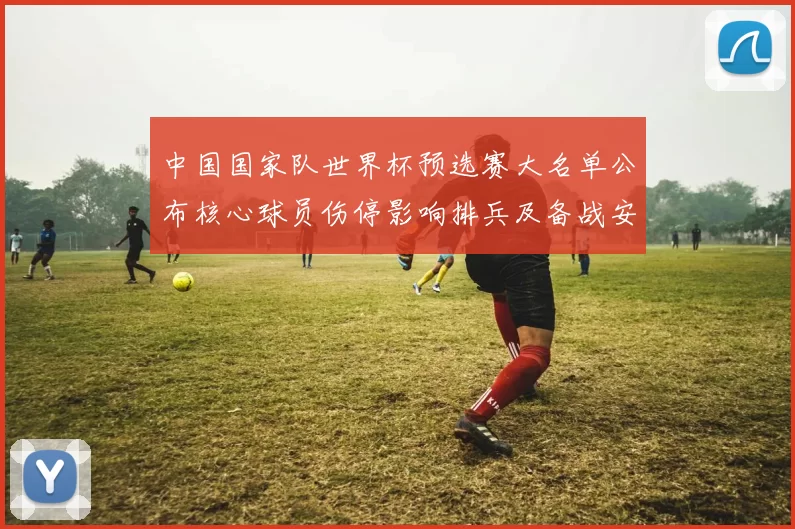 中国国家队世界杯预选赛大名单公布核心球员伤停影响排兵及备战安排