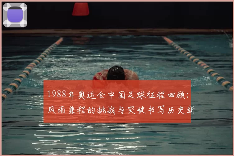 1988年奥运会中国足球征程回顾：风雨兼程的挑战与突破书写历史新篇章