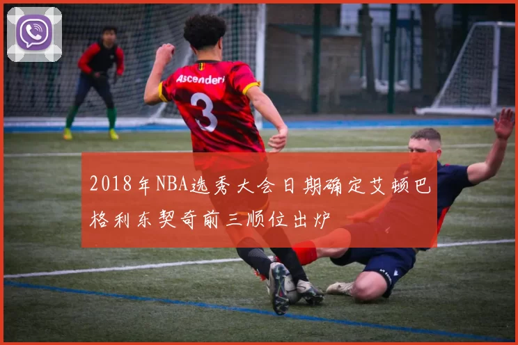 2018年NBA选秀大会日期确定艾顿巴格利东契奇前三顺位出炉