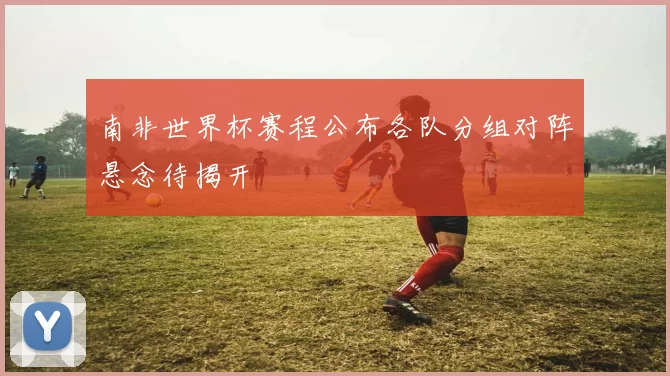 南非世界杯赛程公布各队分组对阵悬念待揭开