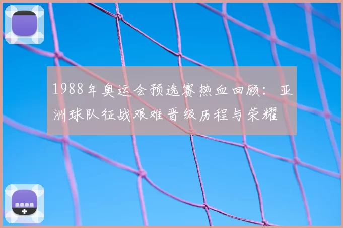 1988年奥运会预选赛热血回顾：亚洲球队征战艰难晋级历程与荣耀