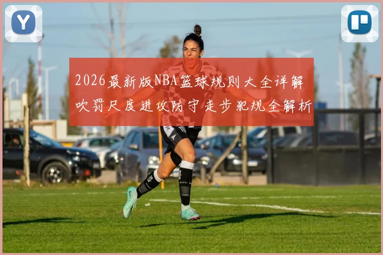 2026最新版NBA篮球规则大全详解 吹罚尺度进攻防守走步犯规全解析