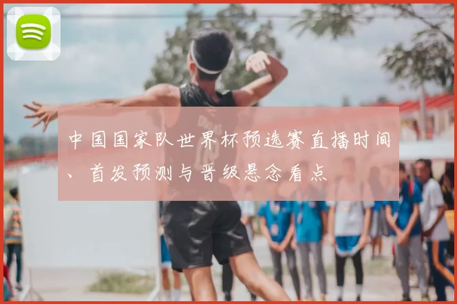 中国国家队世界杯预选赛直播时间、首发预测与晋级悬念看点