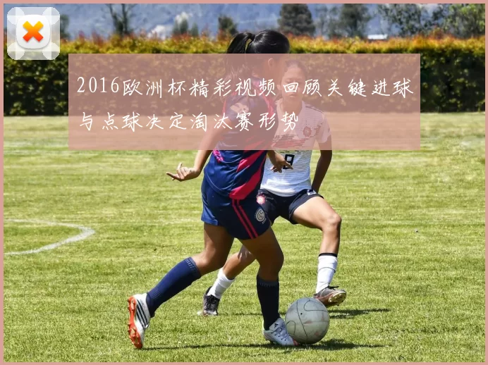 2016欧洲杯精彩视频回顾关键进球与点球决定淘汰赛形势