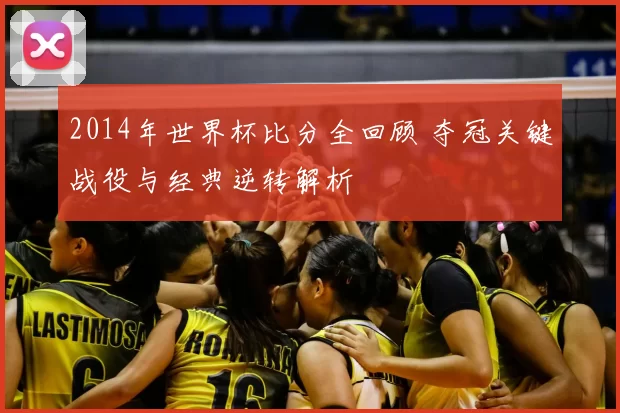 2014年世界杯比分全回顾 夺冠关键战役与经典逆转解析