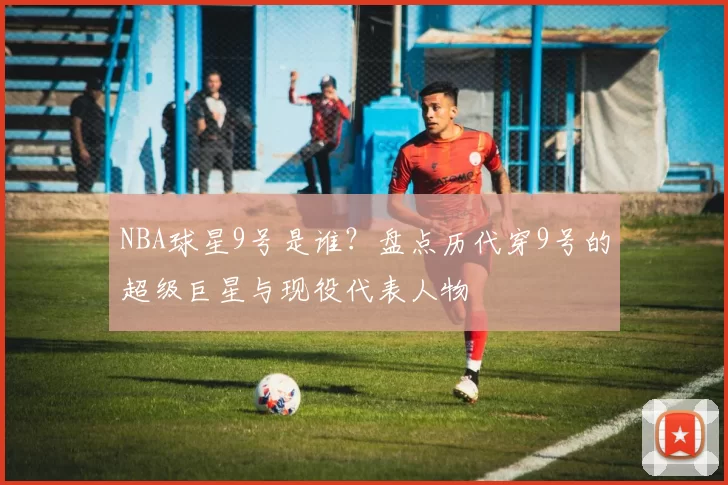 NBA球星9号是谁？盘点历代穿9号的超级巨星与现役代表人物