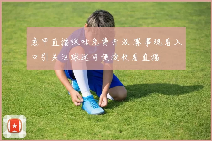 意甲直播咪咕免费开放 赛事观看入口引关注球迷可便捷收看直播