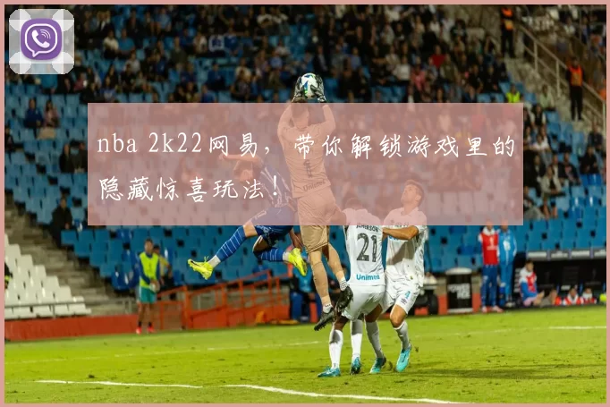 nba 2k22网易，带你解锁游戏里的隐藏惊喜玩法！