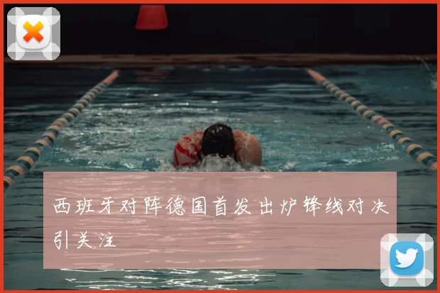 西班牙对阵德国首发出炉锋线对决引关注