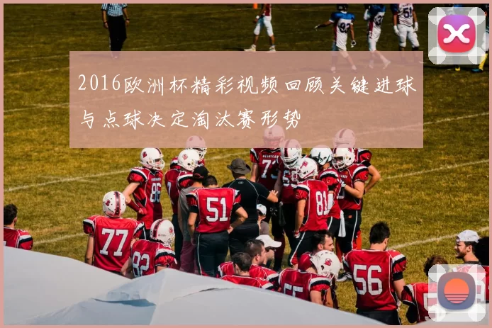 2016欧洲杯精彩视频回顾关键进球与点球决定淘汰赛形势