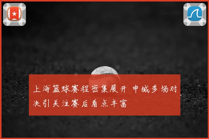 上海篮球赛程密集展开 申城多场对决引关注赛后看点丰富
