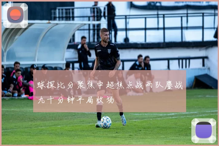 球探比分聚焦中超焦点战两队鏖战九十分钟平局收场