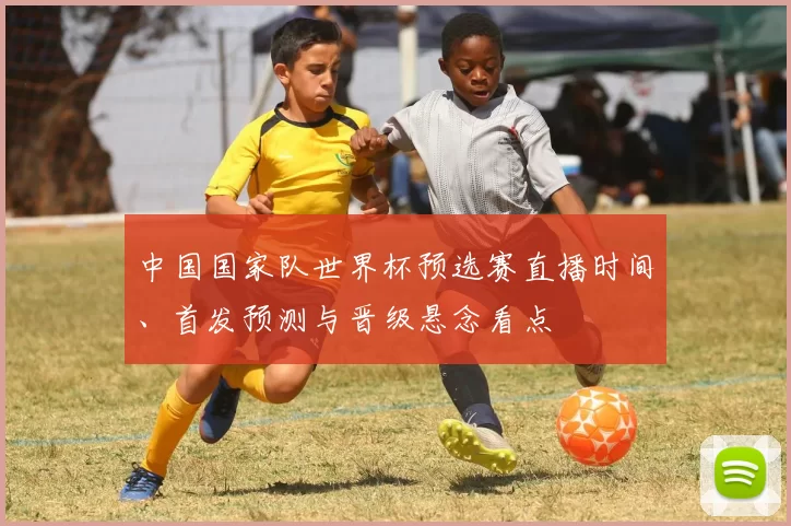 中国国家队世界杯预选赛直播时间、首发预测与晋级悬念看点