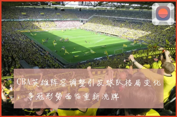 CBA英雄阵容调整引发球队格局变化，争冠形势面临重新洗牌