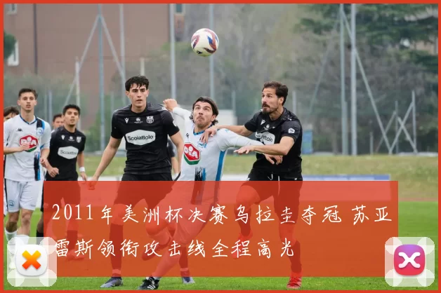 2011年美洲杯决赛乌拉圭夺冠 苏亚雷斯领衔攻击线全程高光