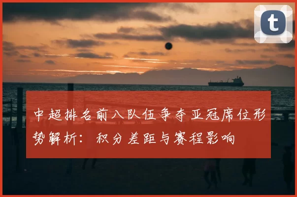 中超排名前八队伍争夺亚冠席位形势解析:积分差距与赛程影响