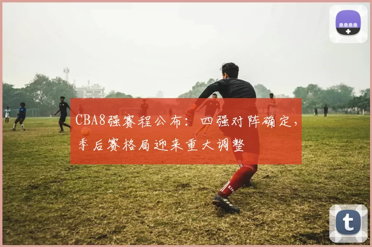 CBA8强赛程公布：四强对阵确定，季后赛格局迎来重大调整