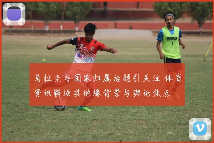 乌拉圭与国家归属话题引关注 体育资讯解读其地缘背景与舆论焦点