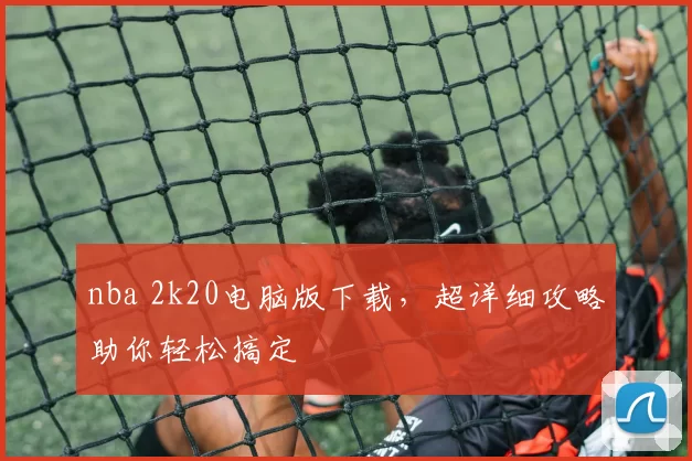 nba 2k20电脑版下载，超详细攻略助你轻松搞定