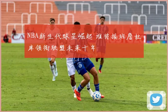 NBA新生代球星崛起 谁将接班詹杜库领衔联盟未来十年